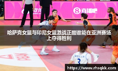 哈萨克女篮与印尼女篮激战正酣谁能在亚洲赛场上夺得胜利
